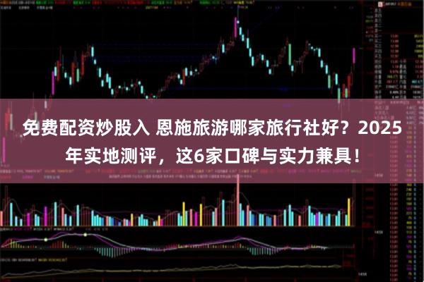 免费配资炒股入 恩施旅游哪家旅行社好？2025年实地测评，这6家口碑与实力兼具！