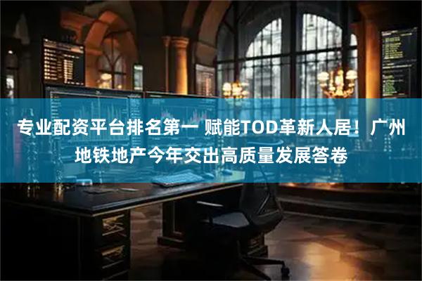 专业配资平台排名第一 赋能TOD革新人居！广州地铁地产今年交出高质量发展答卷