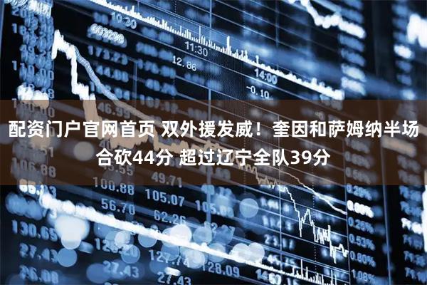 配资门户官网首页 双外援发威！奎因和萨姆纳半场合砍44分 超过辽宁全队39分