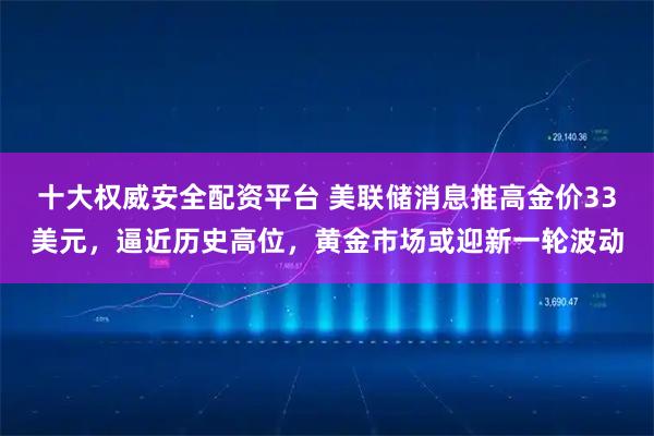 十大权威安全配资平台 美联储消息推高金价33美元，逼近历史高位，黄金市场或迎新一轮波动