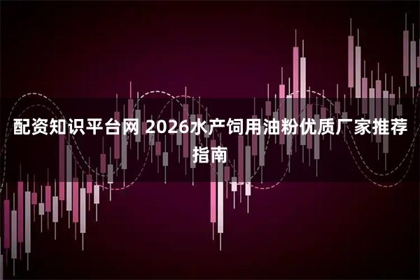 配资知识平台网 2026水产饲用油粉优质厂家推荐指南