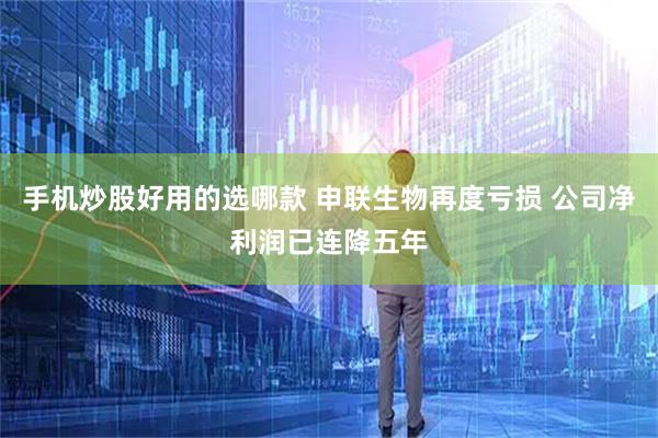 手机炒股好用的选哪款 申联生物再度亏损 公司净利润已连降五年