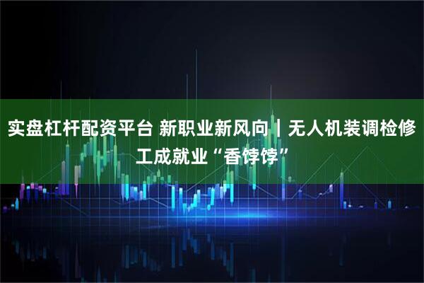 实盘杠杆配资平台 新职业新风向｜无人机装调检修工成就业“香饽饽”