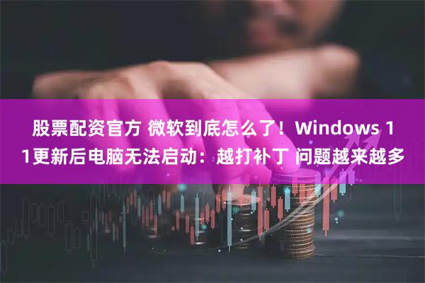 股票配资官方 微软到底怎么了！Windows 11更新后电脑无法启动：越打补丁 问题越来越多