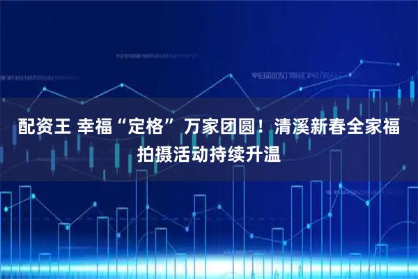 配资王 幸福“定格” 万家团圆！清溪新春全家福拍摄活动持续升温