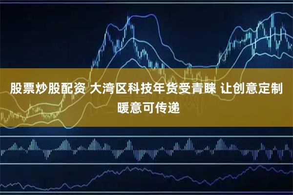 股票炒股配资 大湾区科技年货受青睐 让创意定制 暖意可传递