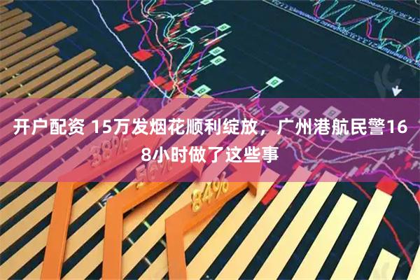 开户配资 15万发烟花顺利绽放，广州港航民警168小时做了这些事