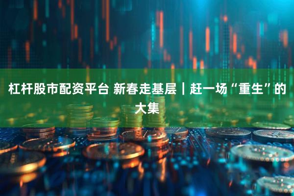 杠杆股市配资平台 新春走基层｜赶一场“重生”的大集