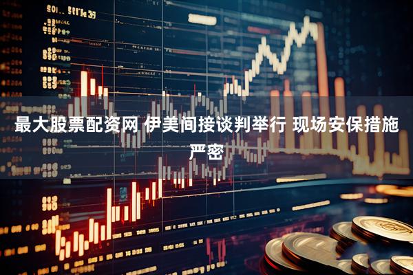 最大股票配资网 伊美间接谈判举行 现场安保措施严密