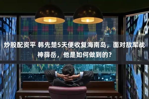 炒股配资平 韩先楚5天便收复海南岛，面对敌军战神薛岳，他是如何做到的？