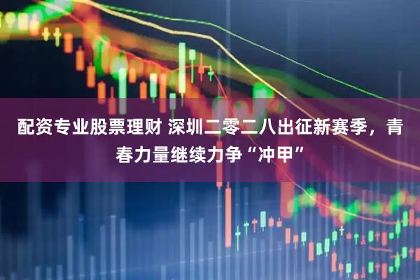 配资专业股票理财 深圳二零二八出征新赛季，青春力量继续力争“冲甲”
