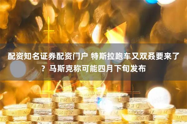 配资知名证券配资门户 特斯拉跑车又双叒要来了？马斯克称可能四月下旬发布