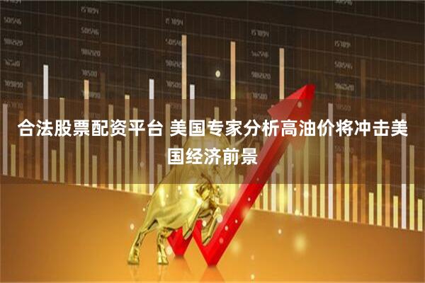 合法股票配资平台 美国专家分析高油价将冲击美国经济前景