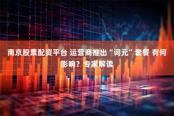 南京股票配资平台 运营商推出“词元”套餐 有何影响？专家解读